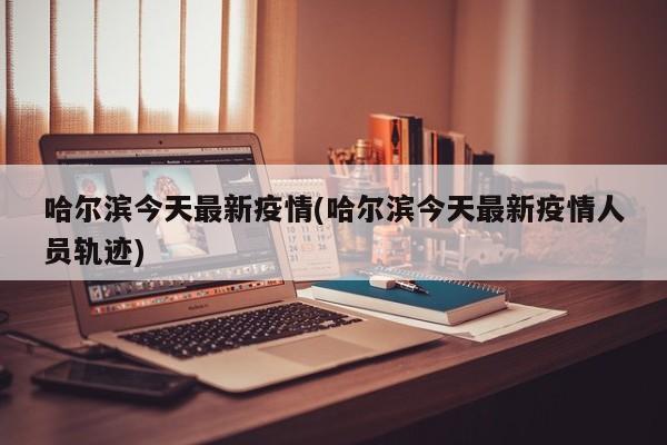 哈尔滨今天最新疫情(哈尔滨今天最新疫情人员轨迹)