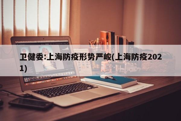 卫健委:上海防疫形势严峻(上海防疫2021)