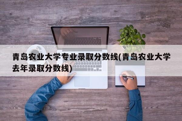 青岛农业大学专业录取分数线(青岛农业大学去年录取分数线)