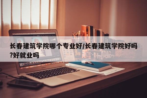 长春建筑学院哪个专业好/长春建筑学院好吗?好就业吗