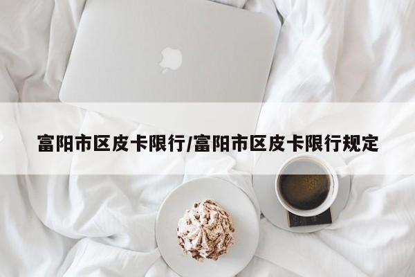 富阳市区皮卡限行/富阳市区皮卡限行规定