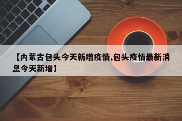 【内蒙古包头今天新增疫情,包头疫情最新消息今天新增】