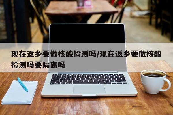 现在返乡要做核酸检测吗/现在返乡要做核酸检测吗要隔离吗