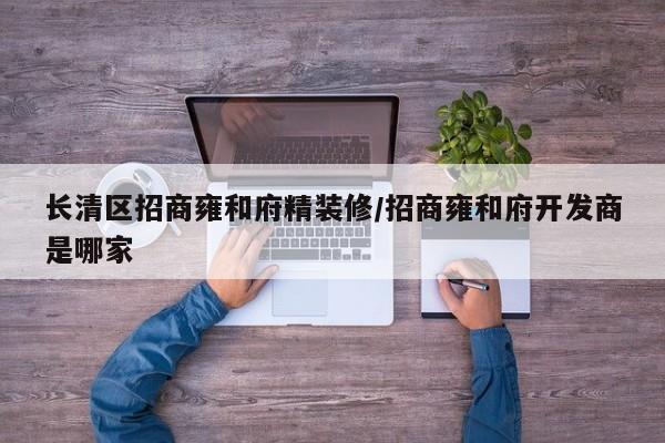 长清区招商雍和府精装修/招商雍和府开发商是哪家