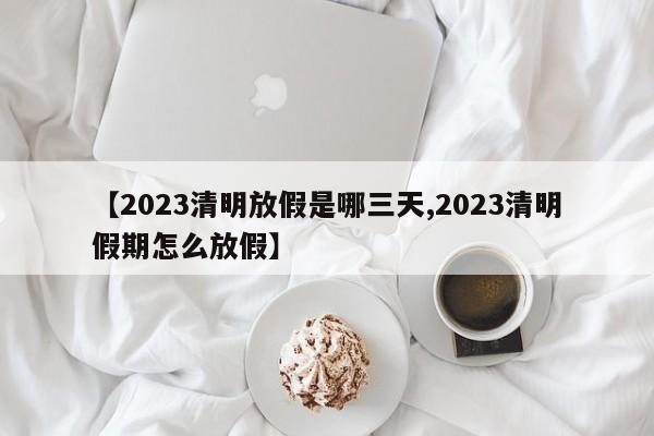 【2023清明放假是哪三天,2023清明假期怎么放假】