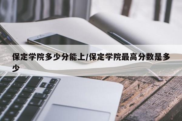 保定学院多少分能上/保定学院最高分数是多少