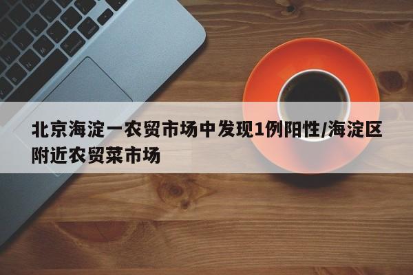 北京海淀一农贸市场中发现1例阳性/海淀区附近农贸菜市场
