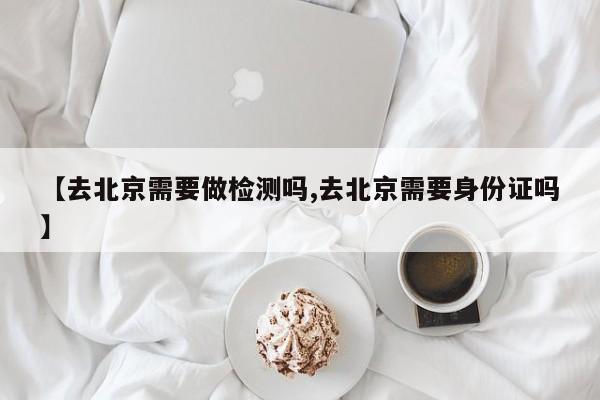 【去北京需要做检测吗,去北京需要身份证吗】