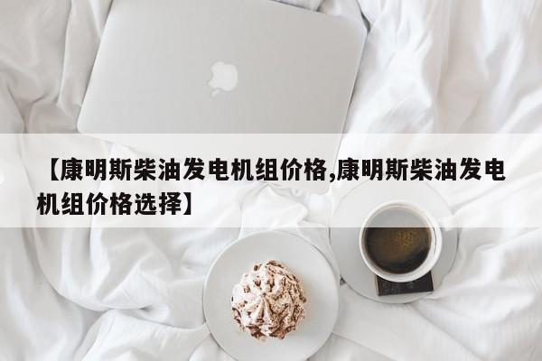 【康明斯柴油发电机组价格,康明斯柴油发电机组价格选择】