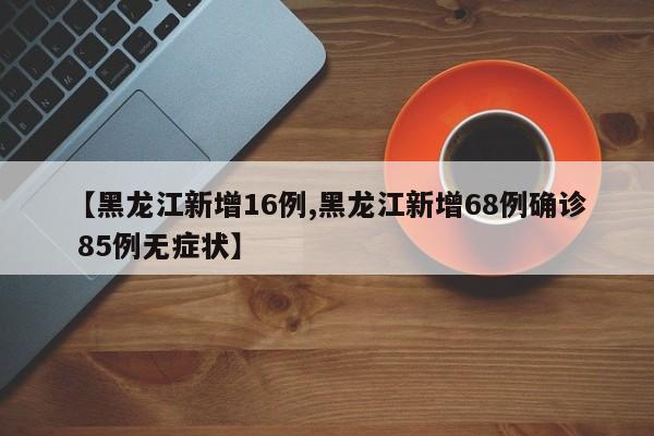 【黑龙江新增16例,黑龙江新增68例确诊 85例无症状】