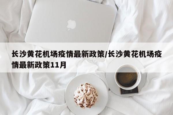 长沙黄花机场疫情最新政策/长沙黄花机场疫情最新政策11月