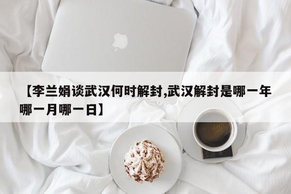 【李兰娟谈武汉何时解封,武汉解封是哪一年哪一月哪一日】