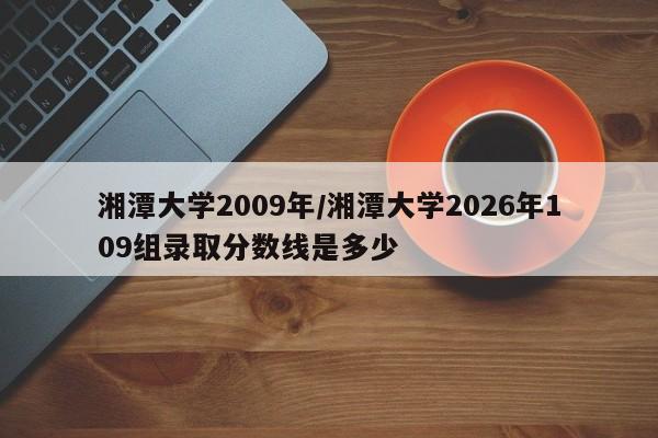 湘潭大学2009年/湘潭大学2026年109组录取分数线是多少