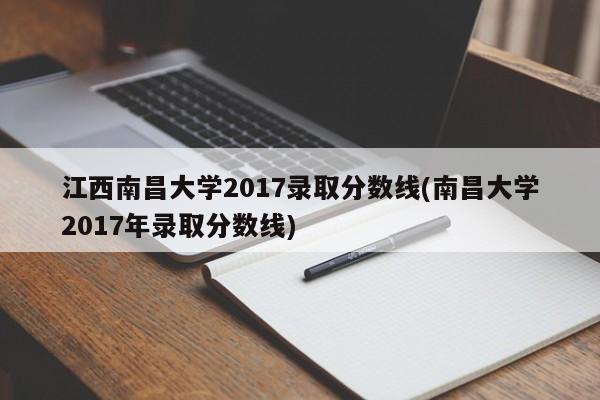 江西南昌大学2017录取分数线(南昌大学2017年录取分数线)