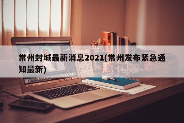 常州封城最新消息2021(常州发布紧急通知最新)