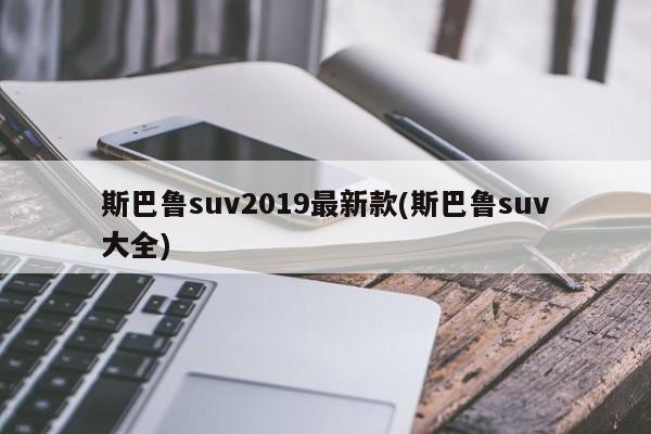 斯巴鲁suv2019最新款(斯巴鲁suv大全)