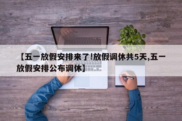【五一放假安排来了!放假调休共5天,五一放假安排公布调休】