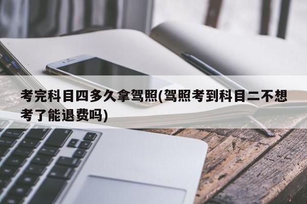 考完科目四多久拿驾照(驾照考到科目二不想考了能退费吗)