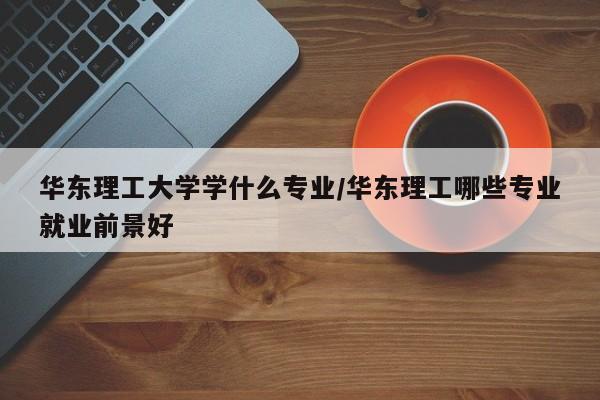华东理工大学学什么专业/华东理工哪些专业就业前景好