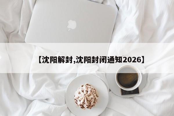 【沈阳解封,沈阳封闭通知2026】