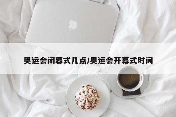 奥运会闭幕式几点/奥运会开幕式时间