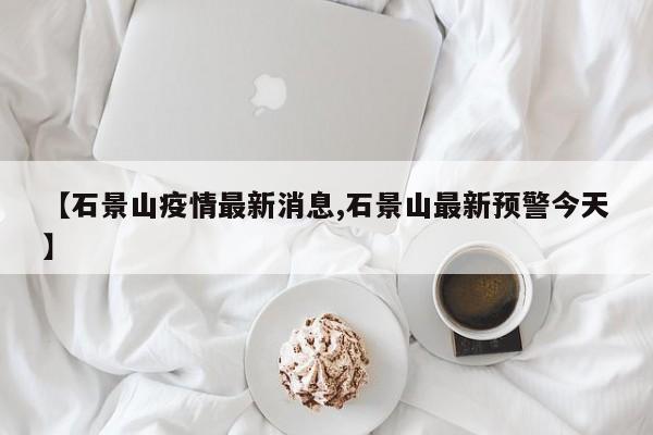 【石景山疫情最新消息,石景山最新预警今天】