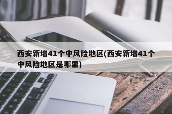 西安新增41个中风险地区(西安新增41个中风险地区是哪里)