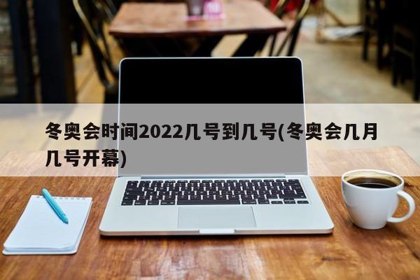 冬奥会时间2022几号到几号(冬奥会几月几号开幕)