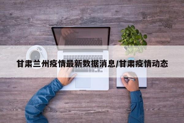 甘肃兰州疫情最新数据消息/甘肃疫情动态