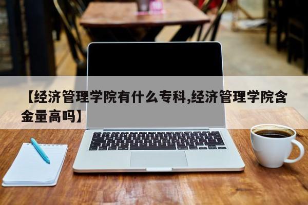 【经济管理学院有什么专科,经济管理学院含金量高吗】