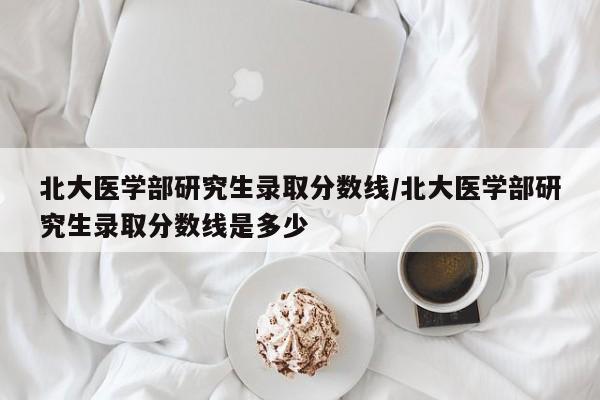 北大医学部研究生录取分数线/北大医学部研究生录取分数线是多少