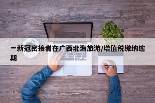 一新冠密接者在广西北海旅游/增值税缴纳逾期