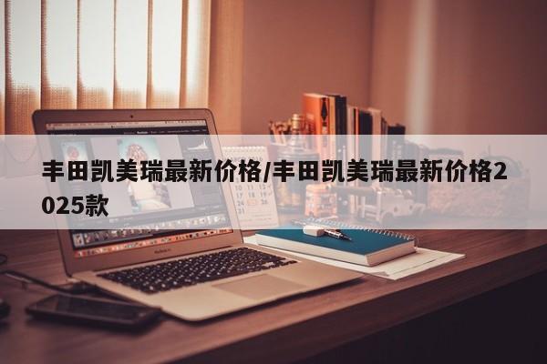 丰田凯美瑞最新价格/丰田凯美瑞最新价格2025款