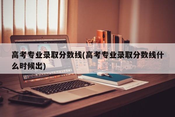 高考专业录取分数线(高考专业录取分数线什么时候出)
