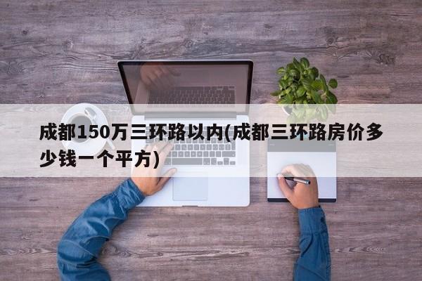 成都150万三环路以内(成都三环路房价多少钱一个平方)