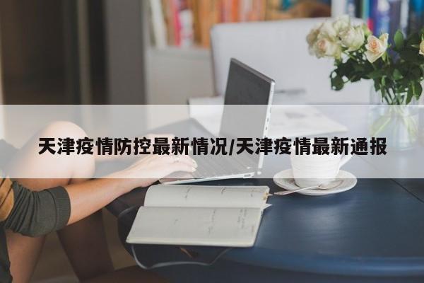 天津疫情防控最新情况/天津疫情最新通报