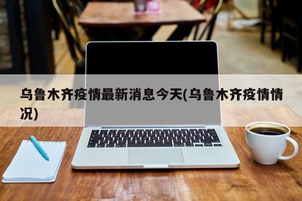 乌鲁木齐疫情最新消息今天(乌鲁木齐疫情情况)