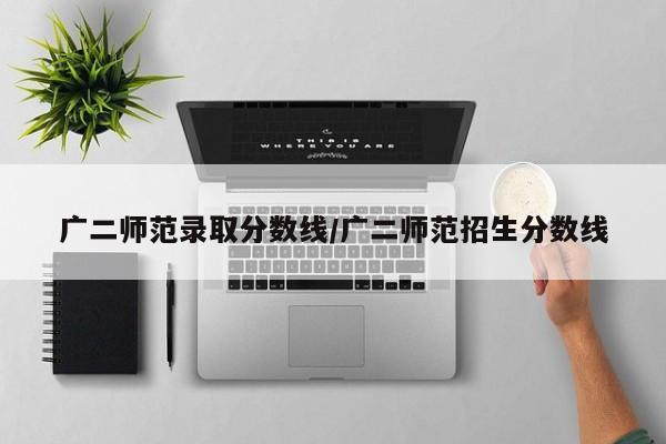 广二师范录取分数线/广二师范招生分数线
