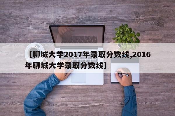 【聊城大学2017年录取分数线,2016年聊城大学录取分数线】