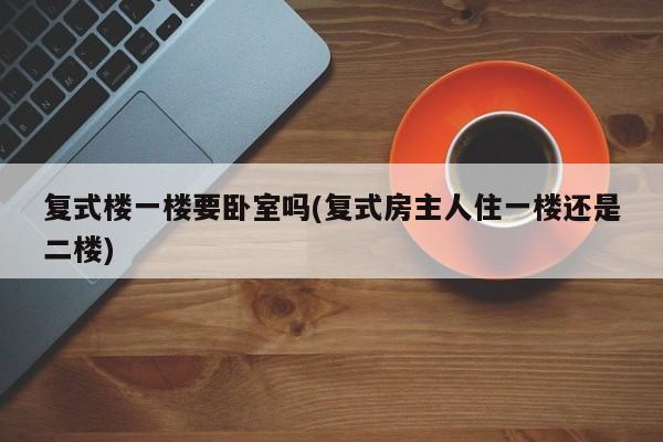 复式楼一楼要卧室吗(复式房主人住一楼还是二楼)