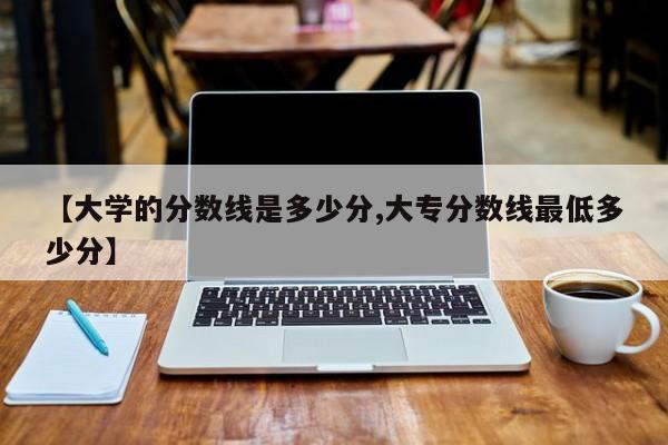 【大学的分数线是多少分,大专分数线最低多少分】