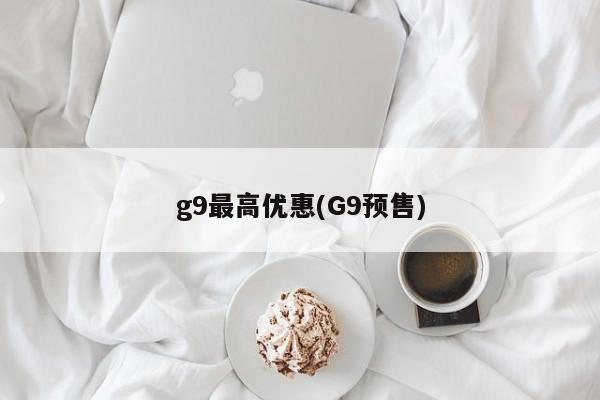 g9最高优惠(G9预售)