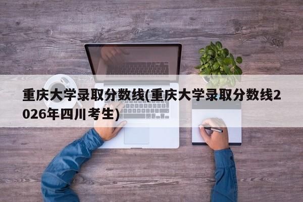 重庆大学录取分数线(重庆大学录取分数线2026年四川考生)