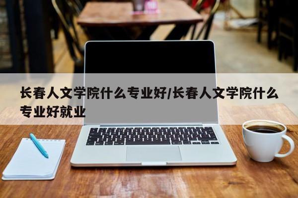 长春人文学院什么专业好/长春人文学院什么专业好就业