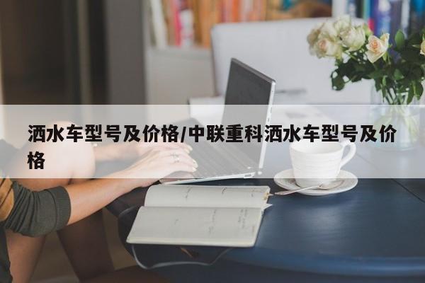 洒水车型号及价格/中联重科洒水车型号及价格