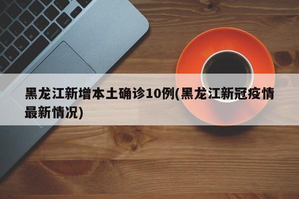 黑龙江新增本土确诊10例(黑龙江新冠疫情最新情况)