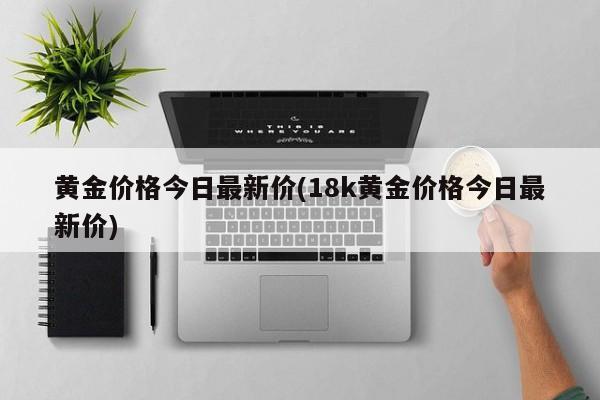 黄金价格今日最新价(18k黄金价格今日最新价)
