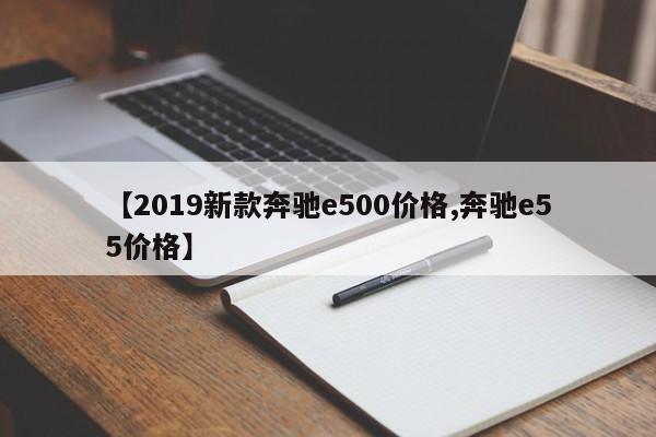 【2019新款奔驰e500价格,奔驰e55价格】