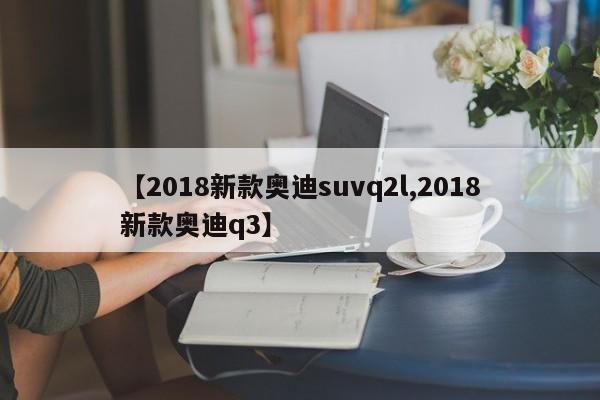 【2018新款奥迪suvq2l,2018新款奥迪q3】