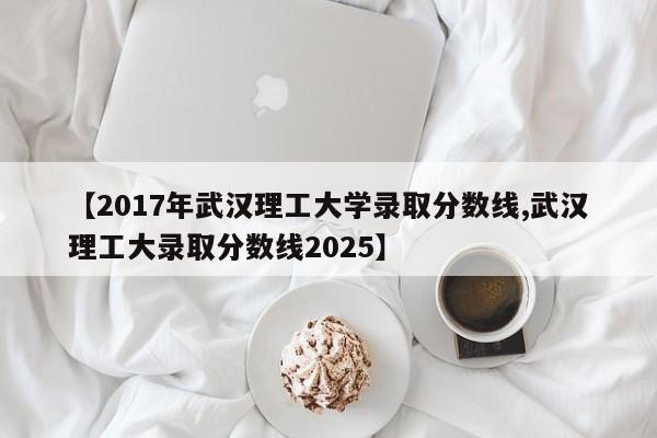 【2017年武汉理工大学录取分数线,武汉理工大录取分数线2025】